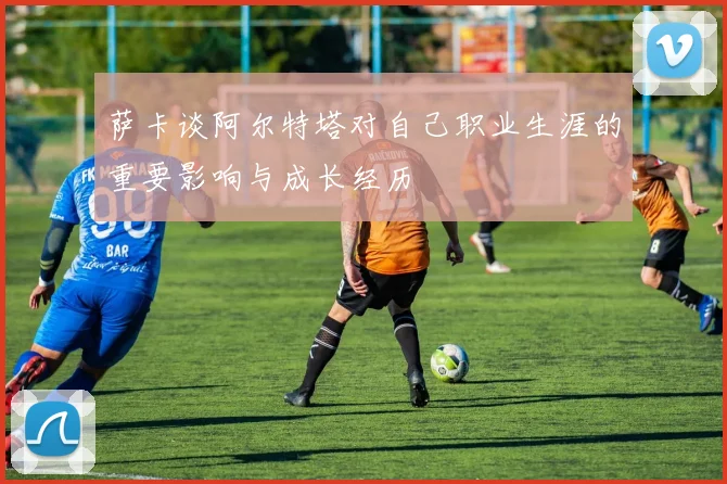 萨卡谈阿尔特塔对自己职业生涯的重要影响与成长经历