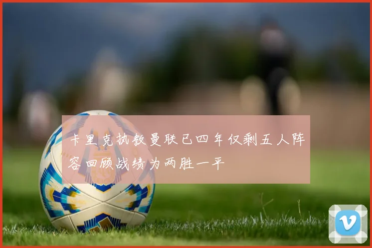 卡里克执教曼联已四年仅剩五人阵容回顾战绩为两胜一平