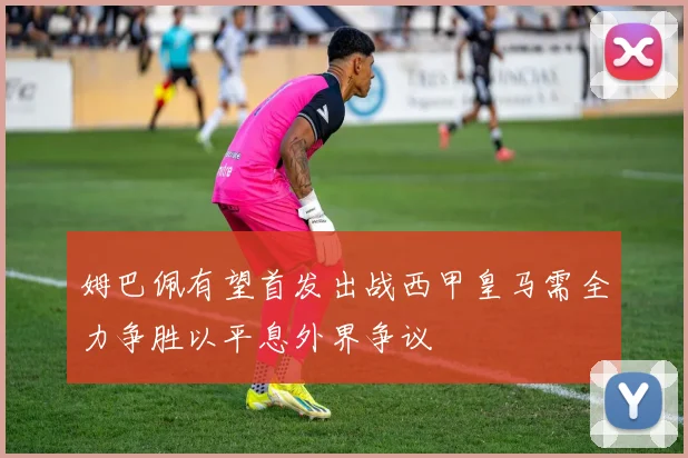 姆巴佩有望首发出战西甲皇马需全力争胜以平息外界争议