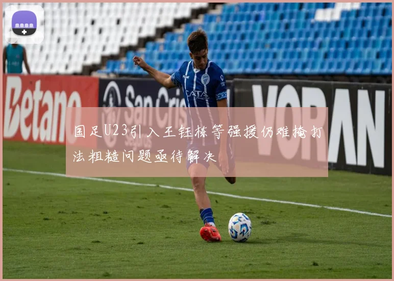 国足U23引入王钰栋等强援仍难掩打法粗糙问题亟待解决
