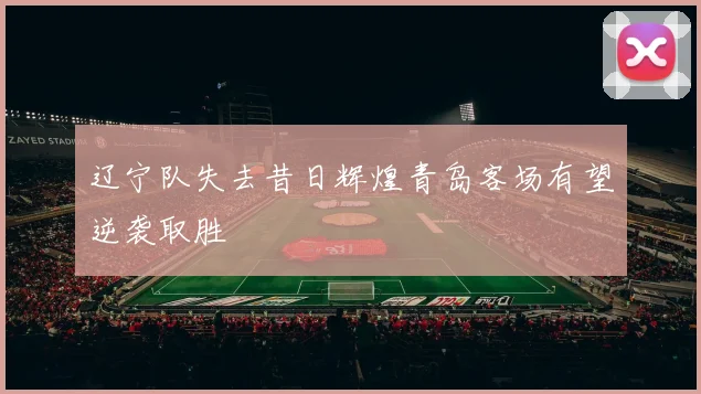 辽宁队失去昔日辉煌青岛客场有望逆袭取胜